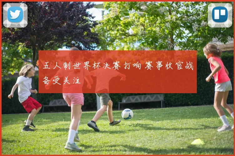 五人制世界杯决赛打响 赛事收官战备受关注