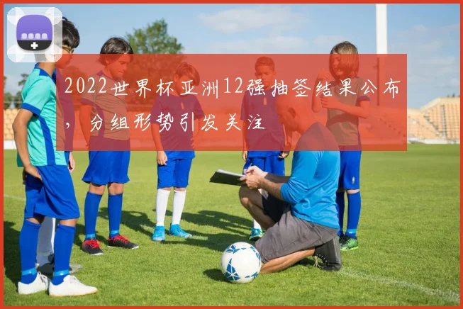 2022世界杯亚洲12强抽签结果公布，分组形势引发关注