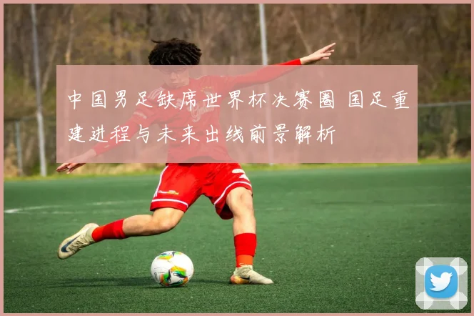 中国男足缺席世界杯决赛圈 国足重建进程与未来出线前景解析