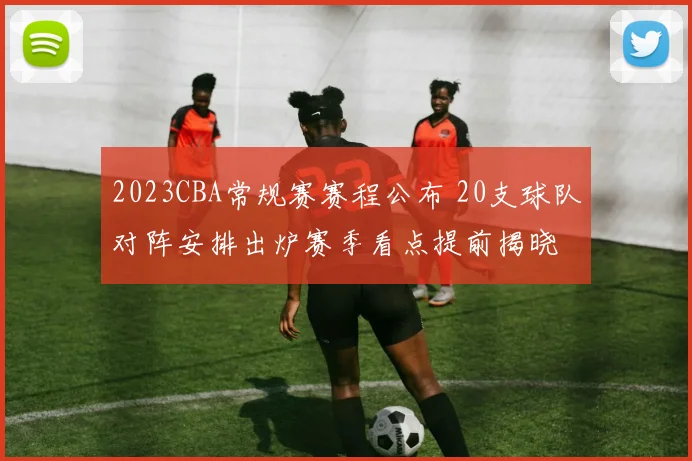 2023CBA常规赛赛程公布 20支球队对阵安排出炉赛季看点提前揭晓