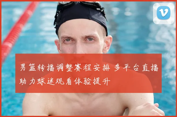 男篮转播调整赛程安排 多平台直播助力球迷观看体验提升