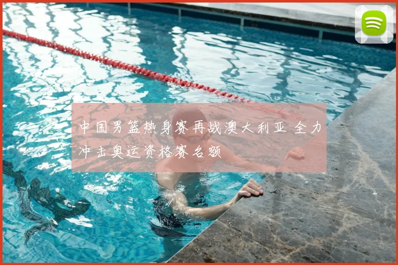 中国男篮热身赛再战澳大利亚 全力冲击奥运资格赛名额