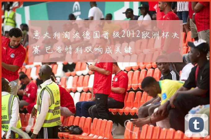 意大利淘汰德国晋级2012欧洲杯决赛 巴洛特利双响成关键