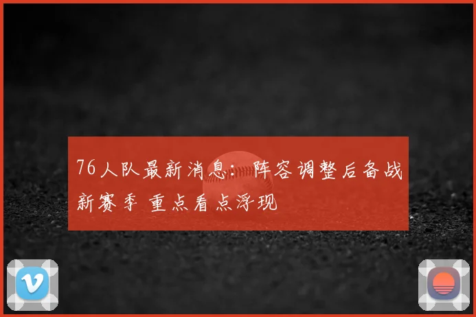 76人队最新消息：阵容调整后备战新赛季 重点看点浮现