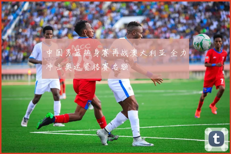 中国男篮热身赛再战澳大利亚 全力冲击奥运资格赛名额