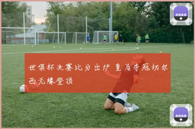 世俱杯决赛比分出炉 皇马夺冠切尔西无缘登顶