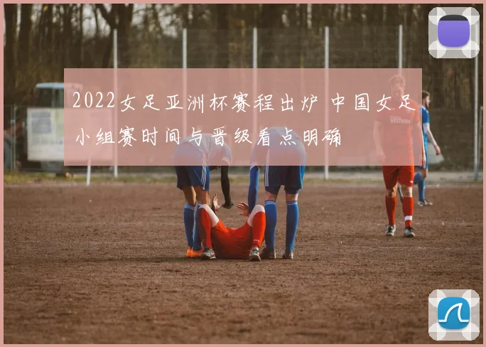2022女足亚洲杯赛程出炉 中国女足小组赛时间与晋级看点明确