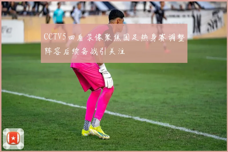 CCTV5回看录像聚焦国足热身赛调整阵容后续备战引关注