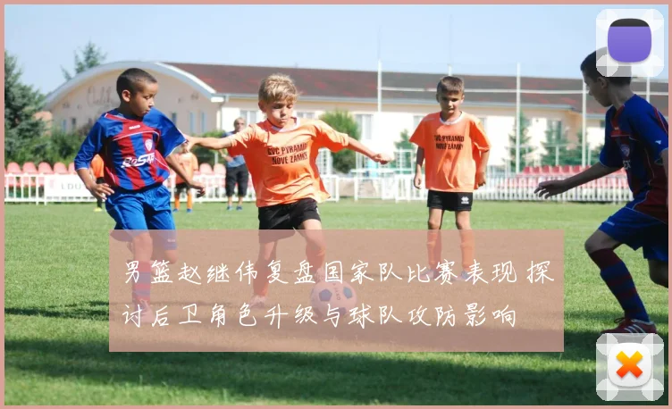 男篮赵继伟复盘国家队比赛表现 探讨后卫角色升级与球队攻防影响