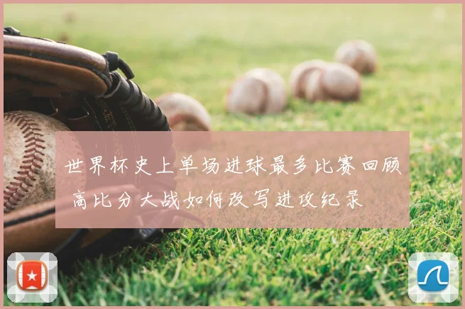 世界杯史上单场进球最多比赛回顾 高比分大战如何改写进攻纪录