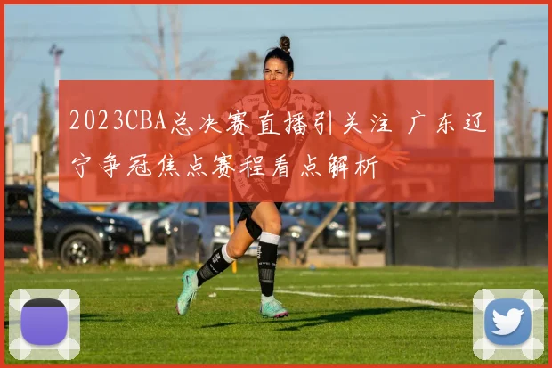 2023CBA总决赛直播引关注 广东辽宁争冠焦点赛程看点解析