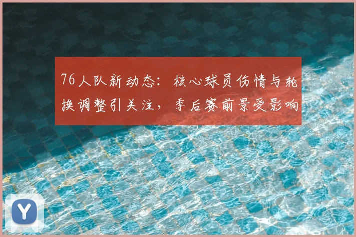 76人队新动态：核心球员伤情与轮换调整引关注，季后赛前景受影响