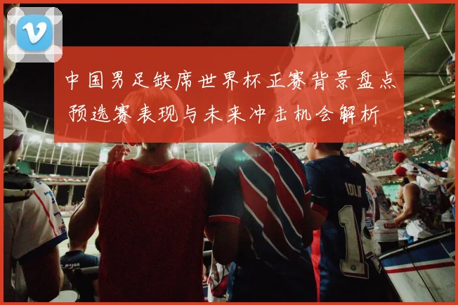中国男足缺席世界杯正赛背景盘点 预选赛表现与未来冲击机会解析