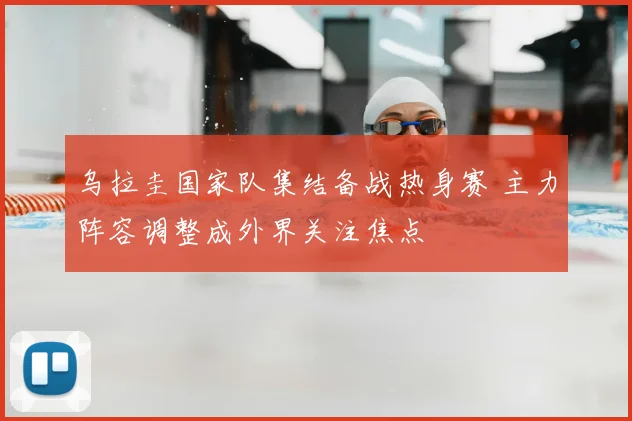 乌拉圭国家队集结备战热身赛 主力阵容调整成外界关注焦点