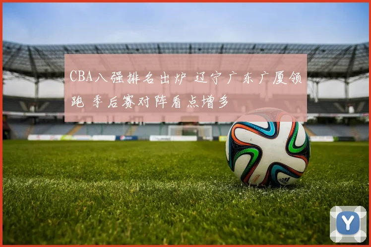 CBA八强排名出炉 辽宁广东广厦领跑 季后赛对阵看点增多