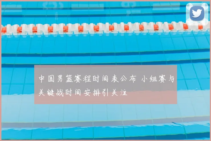 中国男篮赛程时间表公布 小组赛与关键战时间安排引关注