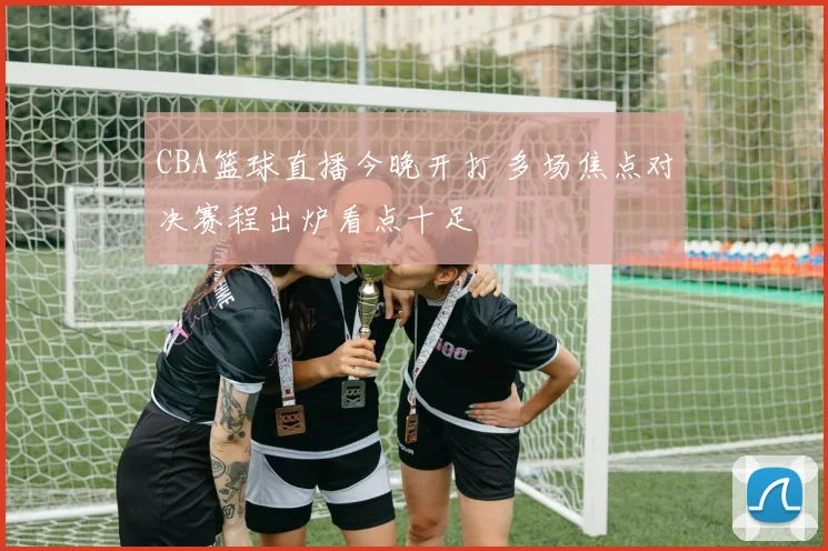 CBA篮球直播今晚开打 多场焦点对决赛程出炉看点十足