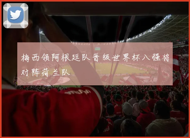 梅西领阿根廷队晋级世界杯八强将对阵荷兰队