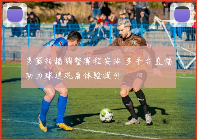 男篮转播调整赛程安排 多平台直播助力球迷观看体验提升
