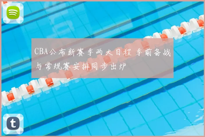 CBA公布新赛季两大日程 季前备战与常规赛安排同步出炉