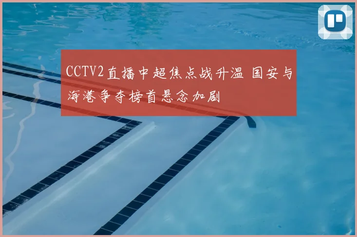 CCTV2直播中超焦点战升温 国安与海港争夺榜首悬念加剧