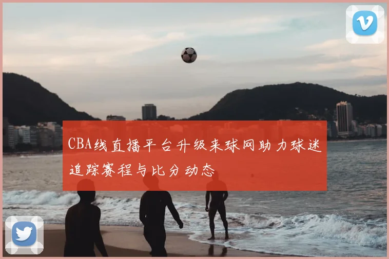 CBA线直播平台升级来球网助力球迷追踪赛程与比分动态