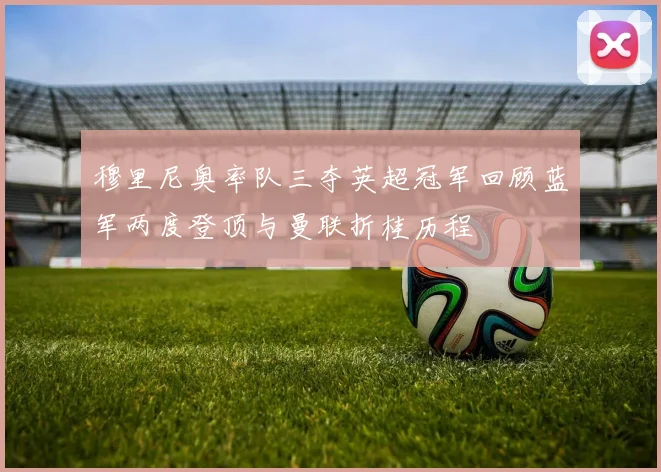 穆里尼奥率队三夺英超冠军回顾蓝军两度登顶与曼联折桂历程