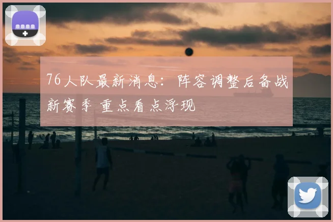 76人队最新消息：阵容调整后备战新赛季 重点看点浮现