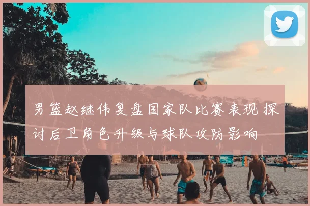 男篮赵继伟复盘国家队比赛表现 探讨后卫角色升级与球队攻防影响