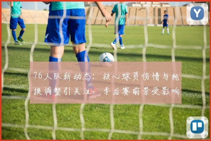 76人队新动态：核心球员伤情与轮换调整引关注，季后赛前景受影响