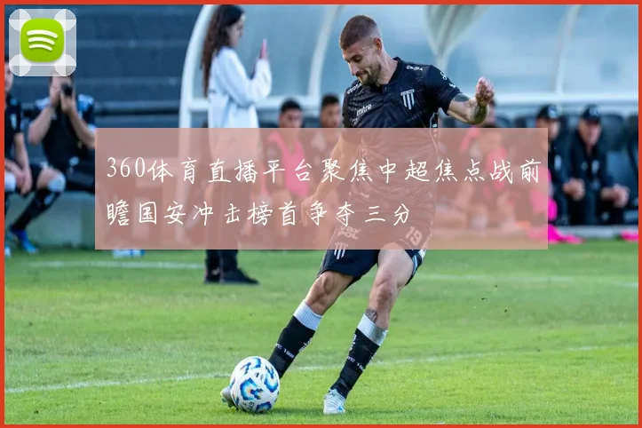 360体育直播平台聚焦中超焦点战前瞻国安冲击榜首争夺三分
