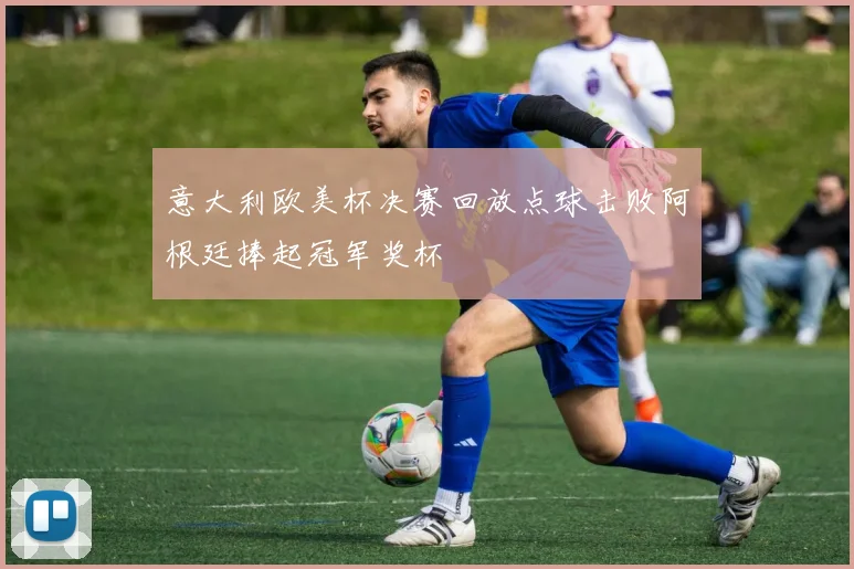 意大利欧美杯决赛回放点球击败阿根廷捧起冠军奖杯
