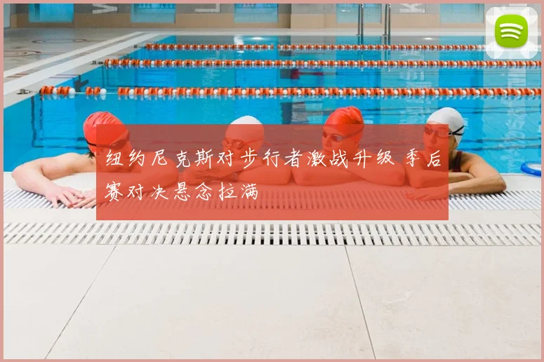 纽约尼克斯对步行者激战升级 季后赛对决悬念拉满
