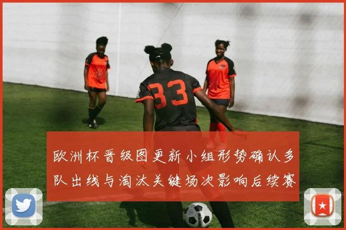 欧洲杯晋级图更新小组形势确认多队出线与淘汰关键场次影响后续赛程
