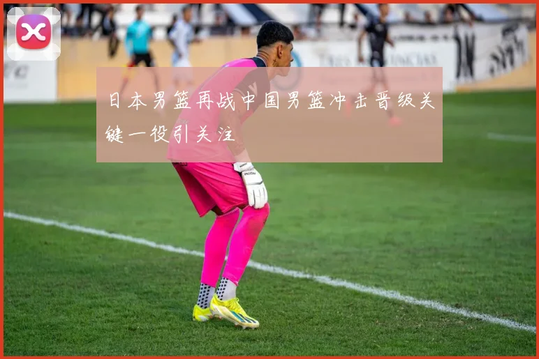日本男篮再战中国男篮冲击晋级关键一役引关注