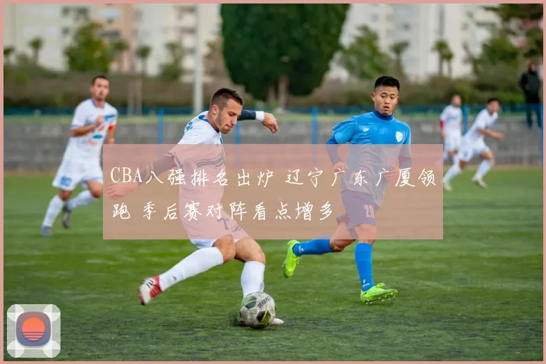 CBA八强排名出炉 辽宁广东广厦领跑 季后赛对阵看点增多