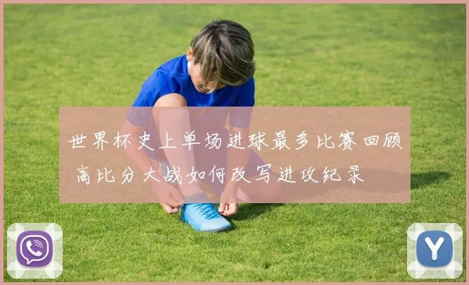 世界杯史上单场进球最多比赛回顾 高比分大战如何改写进攻纪录