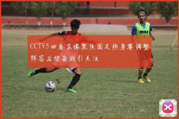 CCTV5回看录像聚焦国足热身赛调整阵容后续备战引关注