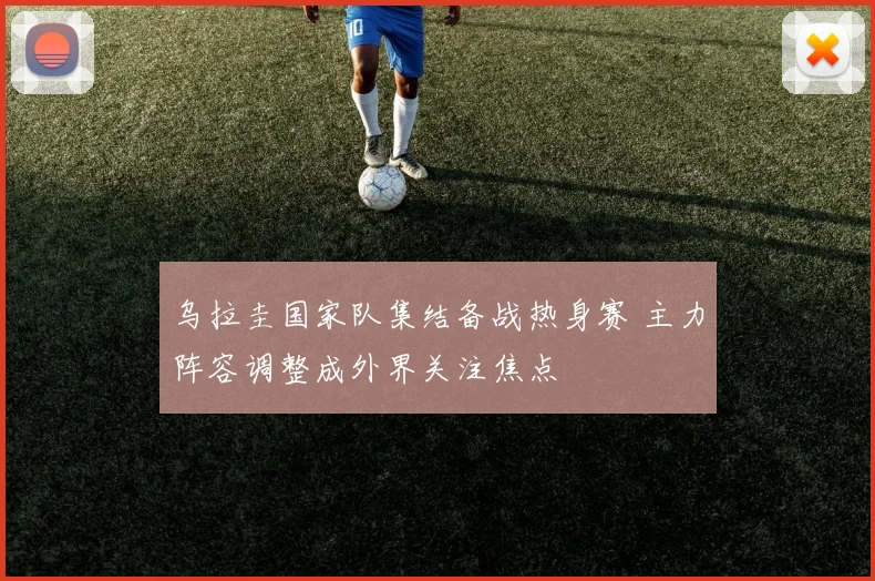 乌拉圭国家队集结备战热身赛 主力阵容调整成外界关注焦点