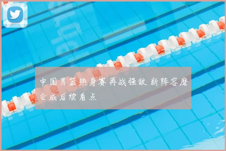 中国男篮热身赛再战强敌 新阵容磨合成后续看点