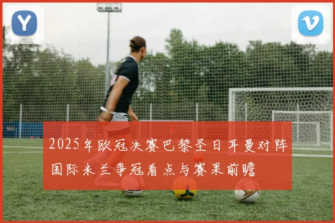 2025年欧冠决赛巴黎圣日耳曼对阵国际米兰争冠看点与赛果前瞻