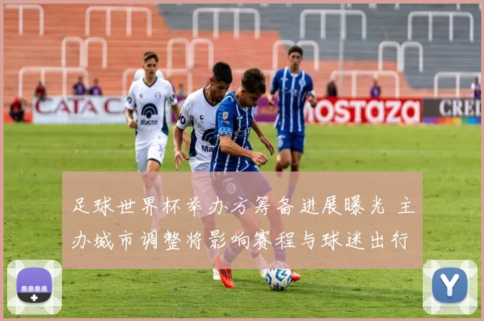 足球世界杯举办方筹备进展曝光 主办城市调整将影响赛程与球迷出行