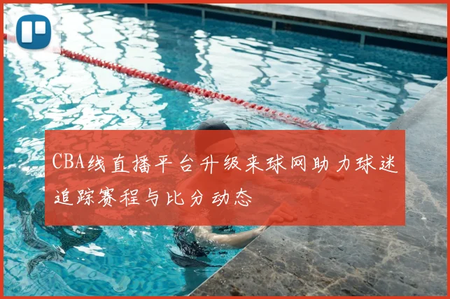 CBA线直播平台升级来球网助力球迷追踪赛程与比分动态
