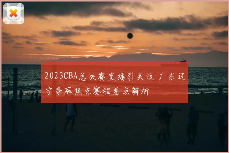 2023CBA总决赛直播引关注 广东辽宁争冠焦点赛程看点解析